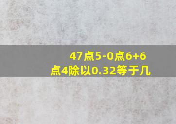 47点5-0点6+6点4除以0.32等于几