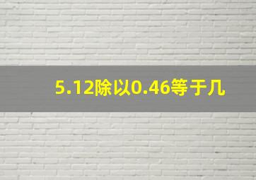 5.12除以0.46等于几