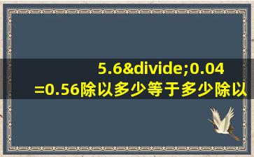 5.6÷0.04=0.56除以多少等于多少除以多少