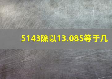 5143除以13.085等于几