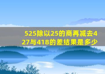 525除以25的商再减去427与418的差结果是多少