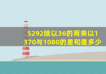 5292除以36的商乘以1370与1080的差和是多少