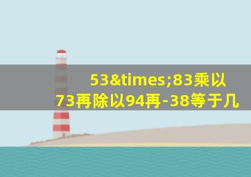 53×83乘以73再除以94再-38等于几