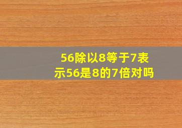 56除以8等于7表示56是8的7倍对吗