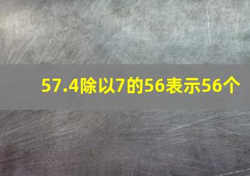 57.4除以7的56表示56个