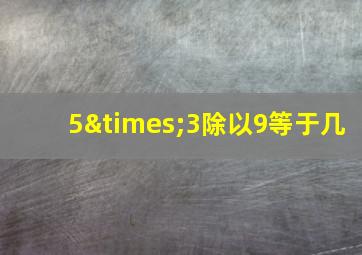 5×3除以9等于几