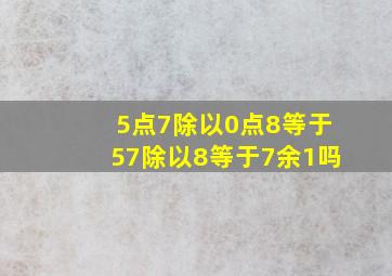 5点7除以0点8等于57除以8等于7余1吗