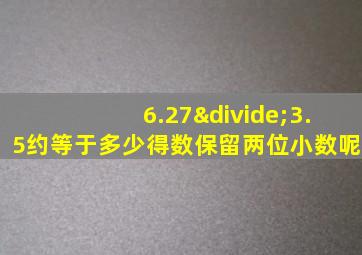 6.27÷3.5约等于多少得数保留两位小数呢