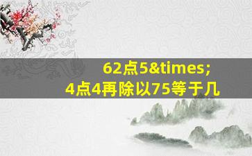 62点5×4点4再除以75等于几