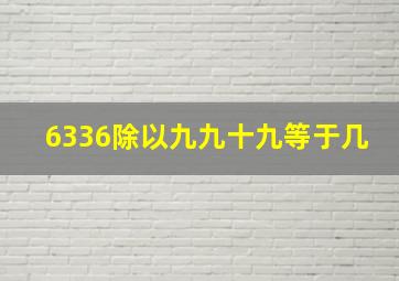 6336除以九九十九等于几