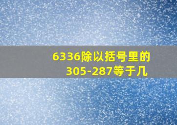 6336除以括号里的305-287等于几