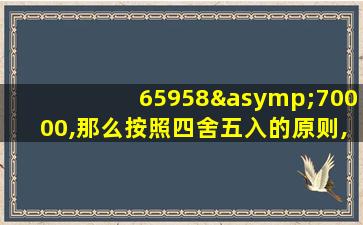 65958≈70000,那么按照四舍五入的原则,是精确到哪位