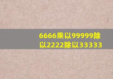 6666乘以99999除以2222除以33333