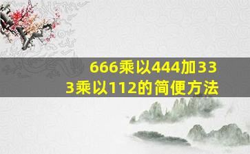 666乘以444加333乘以112的简便方法