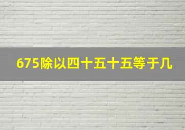 675除以四十五十五等于几