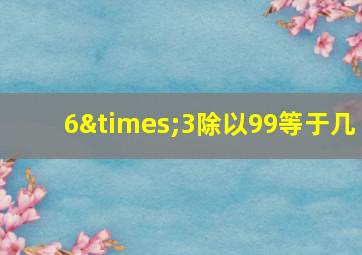 6×3除以99等于几