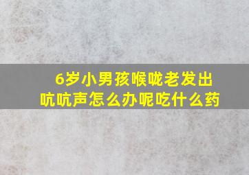 6岁小男孩喉咙老发出吭吭声怎么办呢吃什么药