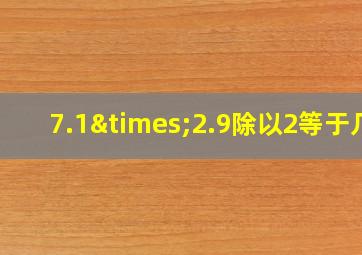 7.1×2.9除以2等于几