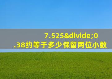 7.525÷0.38约等于多少保留两位小数