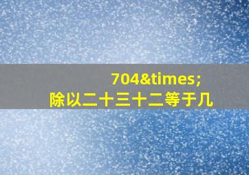 704×除以二十三十二等于几