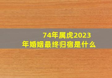 74年属虎2023年婚姻最终归宿是什么