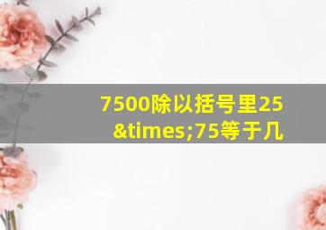 7500除以括号里25×75等于几