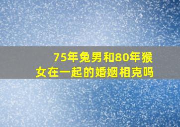 75年兔男和80年猴女在一起的婚姻相克吗