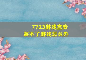 7723游戏盒安装不了游戏怎么办