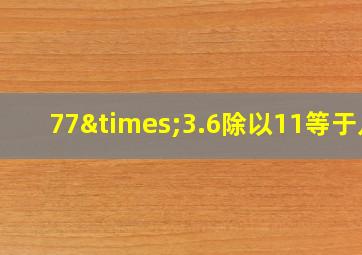 77×3.6除以11等于几