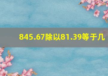 845.67除以81.39等于几