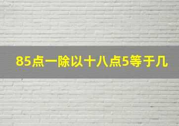 85点一除以十八点5等于几