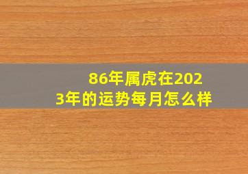 86年属虎在2023年的运势每月怎么样