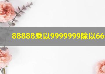 88888乘以9999999除以6666666