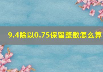 9.4除以0.75保留整数怎么算