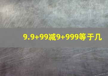 9.9+99减9+999等于几