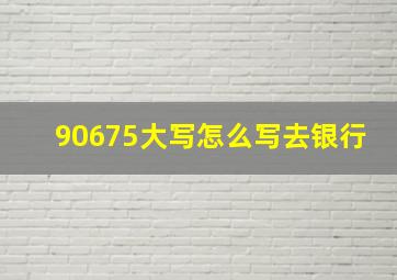 90675大写怎么写去银行