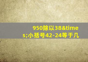 950除以38×小括号42-24等于几