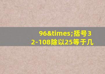 96×括号32-108除以25等于几