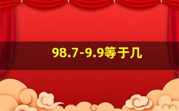 98.7-9.9等于几