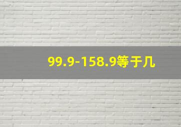 99.9-158.9等于几