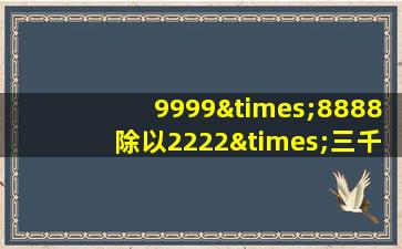 9999×8888除以2222×三千九百九十十六等于几