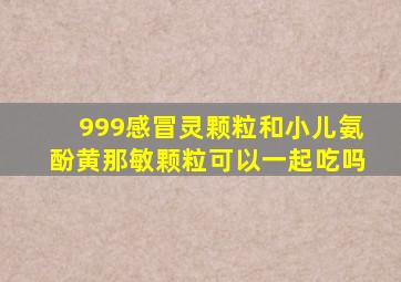 999感冒灵颗粒和小儿氨酚黄那敏颗粒可以一起吃吗