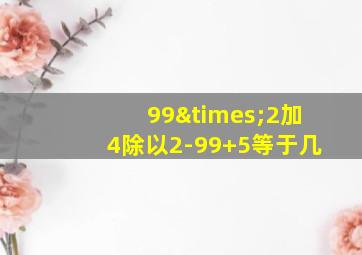 99×2加4除以2-99+5等于几