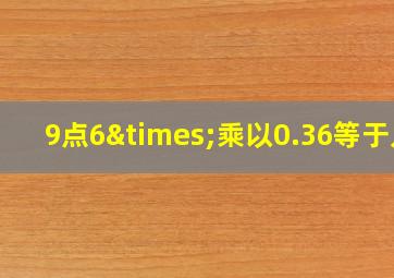 9点6×乘以0.36等于几