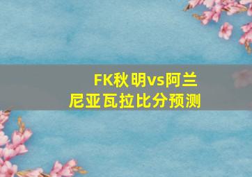 FK秋明vs阿兰尼亚瓦拉比分预测