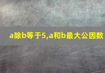 a除b等于5,a和b最大公因数