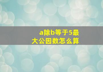 a除b等于5最大公因数怎么算