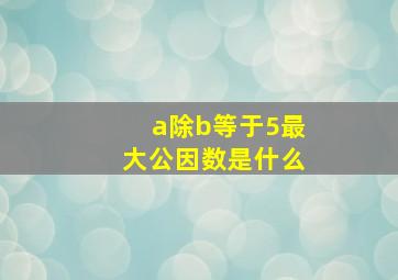 a除b等于5最大公因数是什么