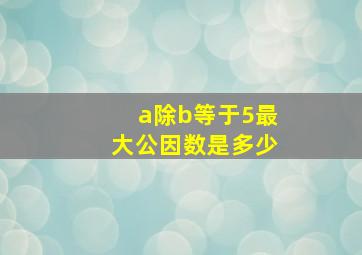 a除b等于5最大公因数是多少