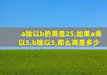 a除以b的商是25,如果a乘以5,b除以5,那么商是多少